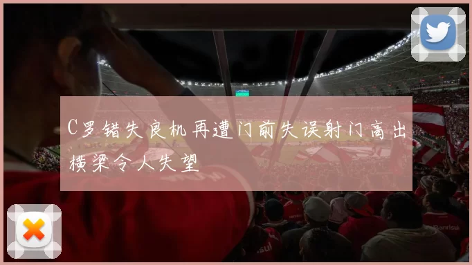 C罗错失良机再遭门前失误射门高出横梁令人失望