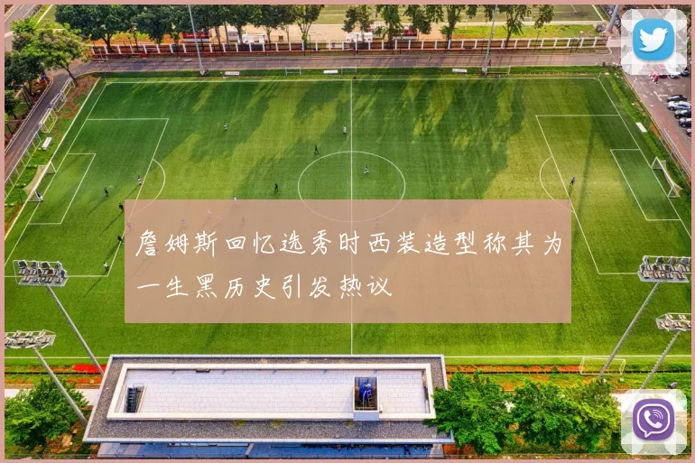 詹姆斯回忆选秀时西装造型称其为一生黑历史引发热议