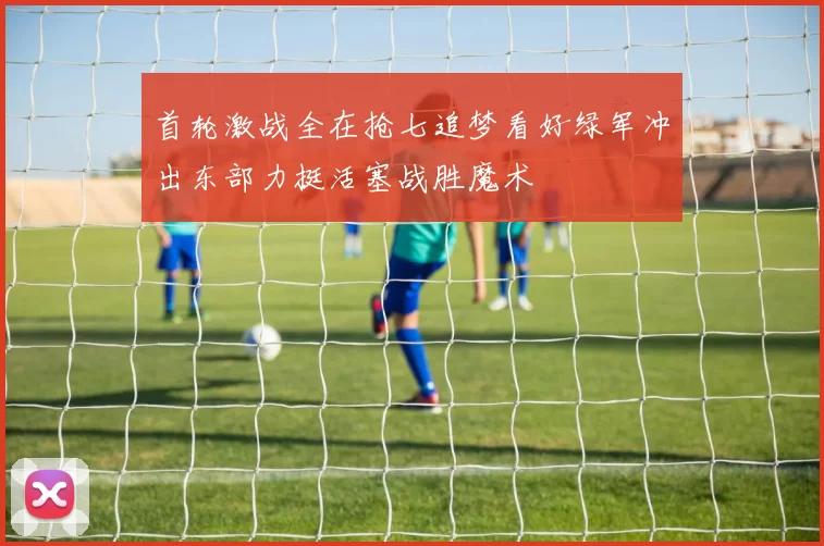 首轮激战全在抢七追梦看好绿军冲出东部力挺活塞战胜魔术