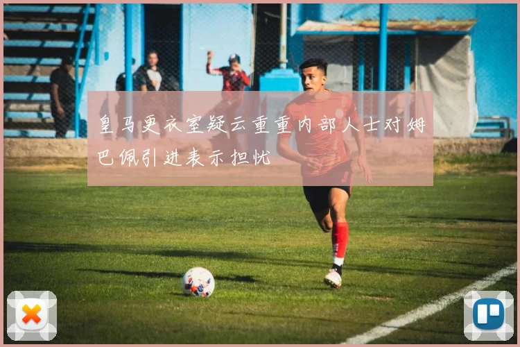 皇马更衣室疑云重重内部人士对姆巴佩引进表示担忧