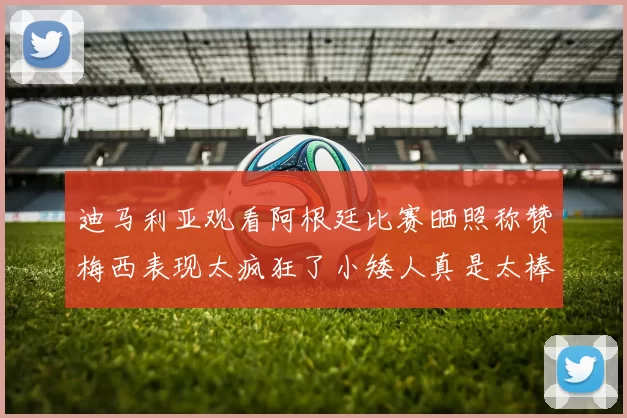 迪马利亚观看阿根廷比赛晒照称赞梅西表现太疯狂了小矮人真是太棒了
