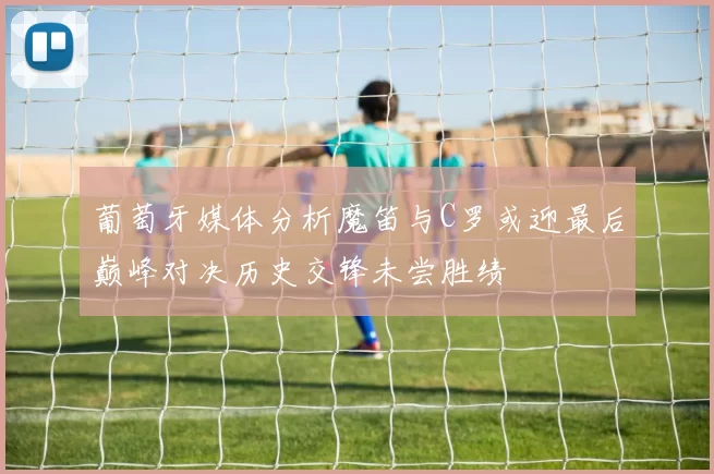 葡萄牙媒体分析魔笛与C罗或迎最后巅峰对决历史交锋未尝胜绩