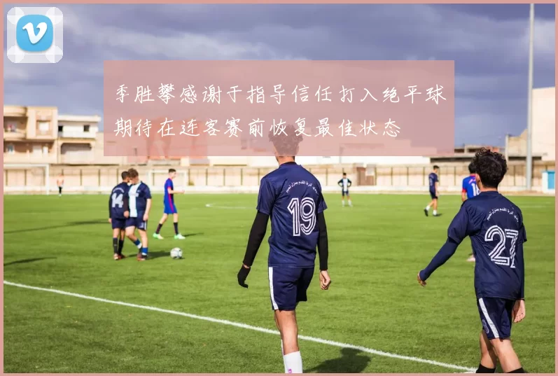 季胜攀感谢于指导信任打入绝平球期待在连客赛前恢复最佳状态