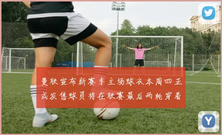 曼联宣布新赛季主场球衣本周四正式发售球员将在联赛最后两轮穿着上阵