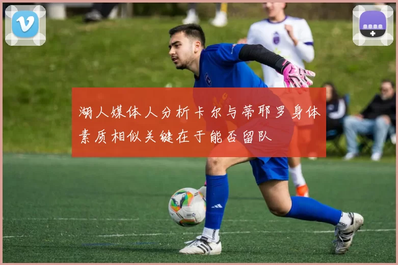 湖人媒体人分析卡尔与蒂耶罗身体素质相似关键在于能否留队