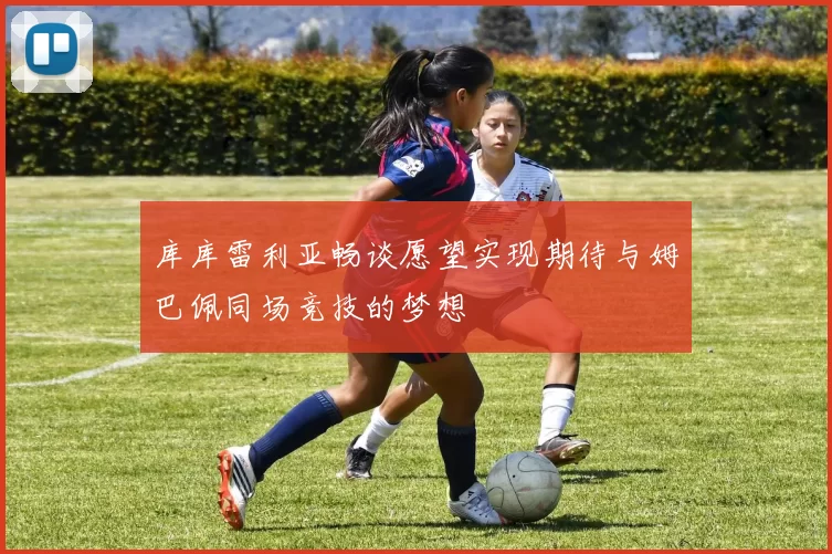库库雷利亚畅谈愿望实现期待与姆巴佩同场竞技的梦想