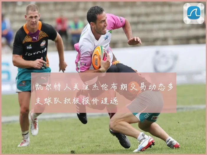 凯尔特人关注杰伦布朗交易动态多支球队积极报价追逐