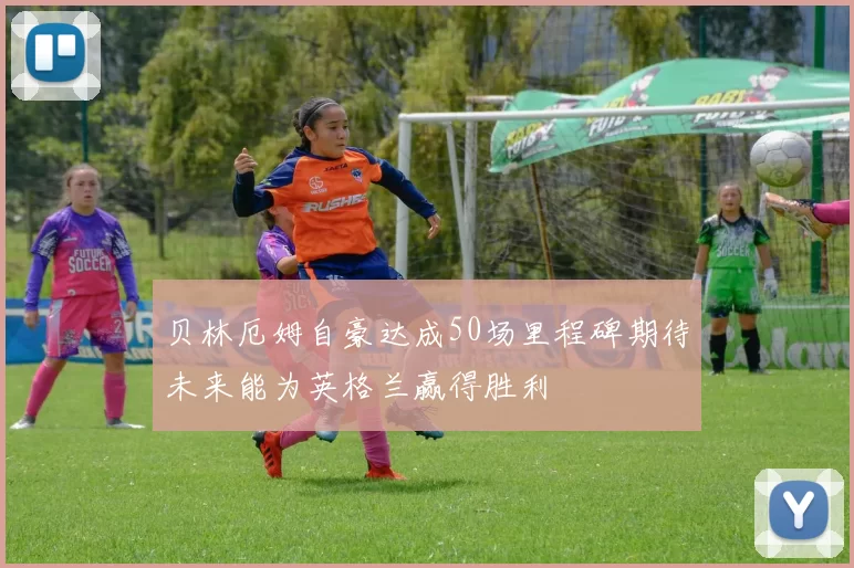 贝林厄姆自豪达成50场里程碑期待未来能为英格兰赢得胜利