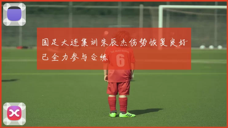 国足大连集训朱辰杰伤势恢复良好已全力参与合练
