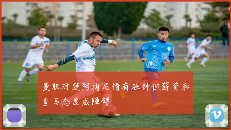 曼联对楚阿梅尼情有独钟但薪资和皇马态度成障碍