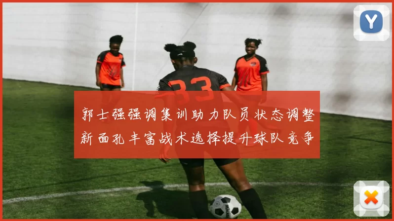 郭士强强调集训助力队员状态调整新面孔丰富战术选择提升球队竞争力