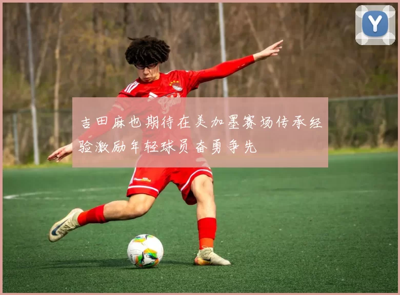 吉田麻也期待在美加墨赛场传承经验激励年轻球员奋勇争先
