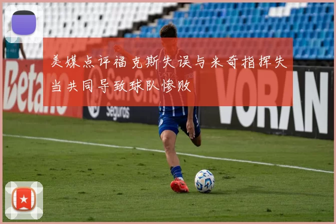 美媒点评福克斯失误与米奇指挥失当共同导致球队惨败
