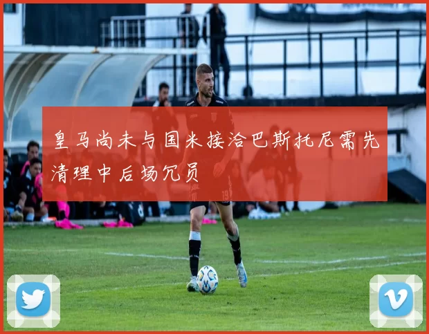 皇马尚未与国米接洽巴斯托尼需先清理中后场冗员
