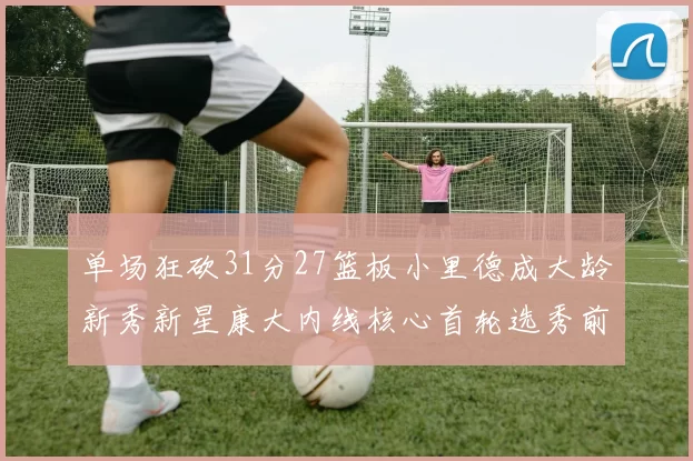 单场狂砍31分27篮板小里德成大龄新秀新星康大内线核心首轮选秀前景看好