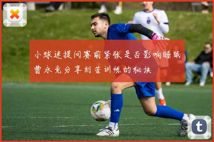 小球迷提问赛前紧张是否影响睡眠曹永竞分享刻苦训练的秘诀