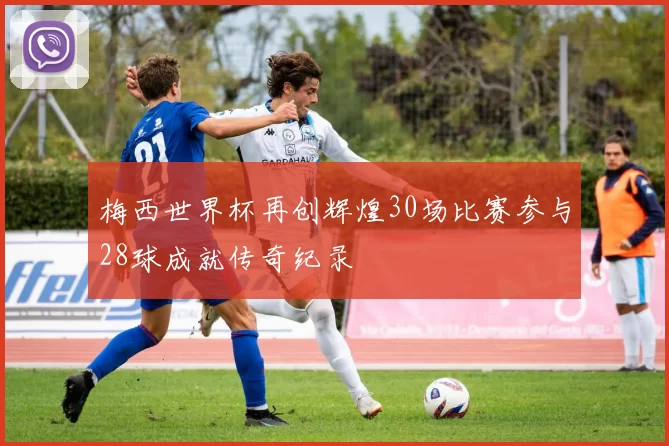 梅西世界杯再创辉煌30场比赛参与28球成就传奇纪录