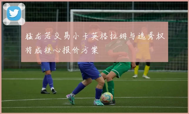 猛龙若交易小卡英格拉姆与选秀权将成核心报价方案