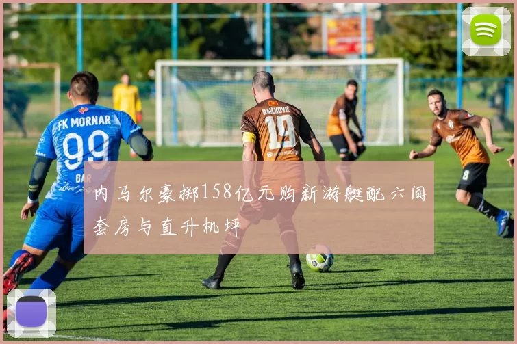 内马尔豪掷158亿元购新游艇配六间套房与直升机坪