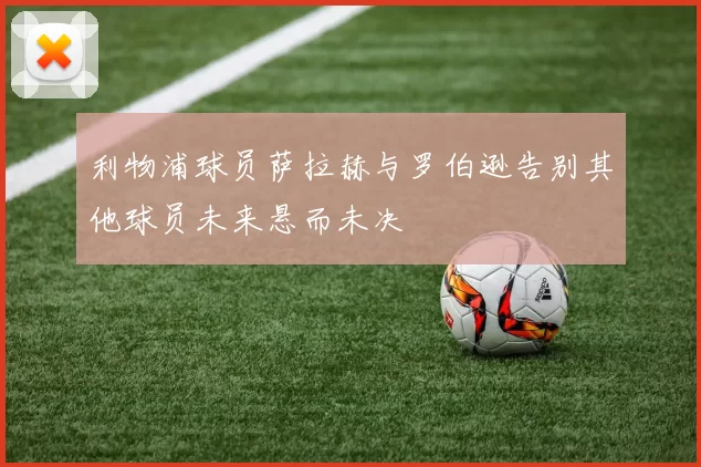 利物浦球员萨拉赫与罗伯逊告别其他球员未来悬而未决